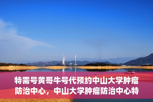 特需号黄哥牛号代预约中山大学肿瘤防治中心，中山大学肿瘤防治中心特需号黄哥牛号预约服务启动