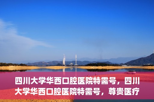 四川大学华西口腔医院特需号，四川大学华西口腔医院特需号，尊贵医疗体验，专业口腔健康呵护