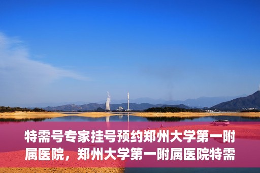 特需号专家挂号预约郑州大学第一附属医院，郑州大学第一附属医院特需号专家挂号预约启动