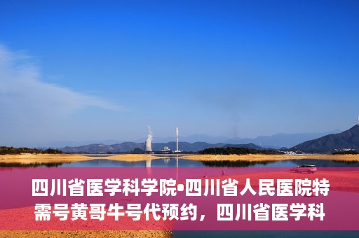 四川省医学科学院•四川省人民医院特需号黄哥牛号代预约，四川省医学科学院·四川省人民医院特需号黄哥牛号预约服务启动