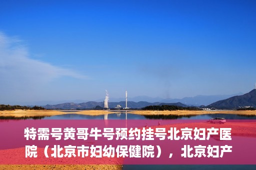 特需号黄哥牛号预约挂号北京妇产医院（北京市妇幼保健院），北京妇产医院（北京市妇幼保健院）特需黄哥牛号预约挂号指南