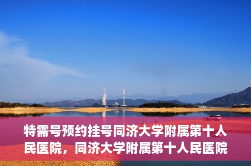 特需号预约挂号同济大学附属第十人民医院，同济大学附属第十人民医院特需号预约挂号服务启动