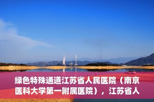 绿色特殊通道江苏省人民医院（南京医科大学第一附属医院），江苏省人民医院（南京医科大学第一附属医院），绿色特殊通道开启健康之门