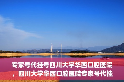 专家号代挂号四川大学华西口腔医院，四川大学华西口腔医院专家号代挂号服务解析