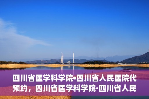 四川省医学科学院•四川省人民医院代预约，四川省医学科学院·四川省人民医院便捷代预约服务