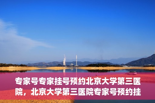 专家号专家挂号预约北京大学第三医院，北京大学第三医院专家号预约挂号攻略
