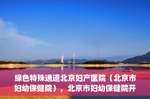绿色特殊通道北京妇产医院（北京市妇幼保健院），北京市妇幼保健院开通绿色特殊通道，为母婴健康保驾护航