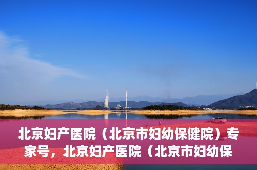 北京妇产医院（北京市妇幼保健院）专家号，北京妇产医院（北京市妇幼保健院）专家号预约解读与攻略