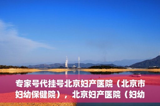 专家号代挂号北京妇产医院（北京市妇幼保健院），北京妇产医院（妇幼保健院）专家号代挂号服务解析
