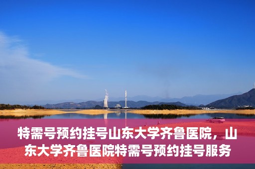 特需号预约挂号山东大学齐鲁医院，山东大学齐鲁医院特需号预约挂号服务启动