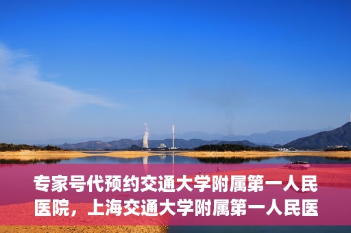 专家号代预约交通大学附属第一人民医院，上海交通大学附属第一人民医院专家号预约服务启动