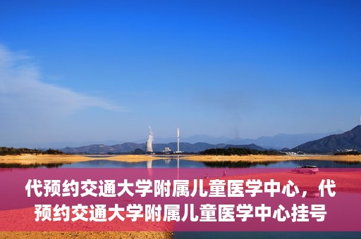 代预约交通大学附属儿童医学中心，代预约交通大学附属儿童医学中心挂号服务攻略