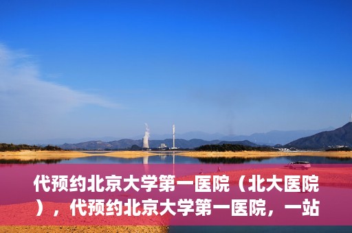 代预约北京大学第一医院（北大医院），代预约北京大学第一医院，一站式便捷就医服务