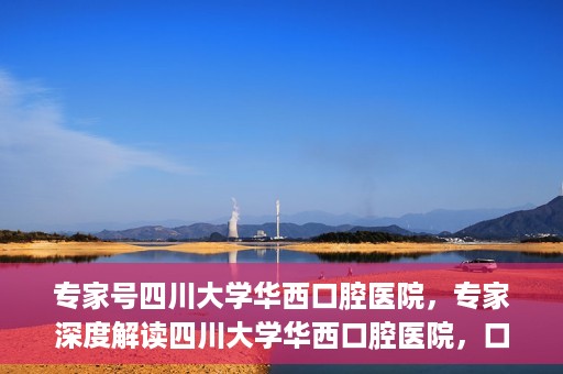 专家号四川大学华西口腔医院，专家深度解读四川大学华西口腔医院，口腔健康的领航者